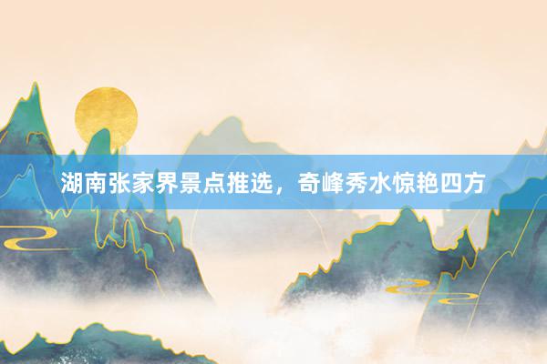 湖南张家界景点推选，奇峰秀水惊艳四方