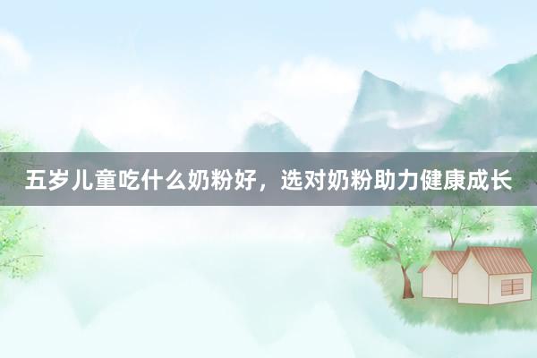 五岁儿童吃什么奶粉好，选对奶粉助力健康成长