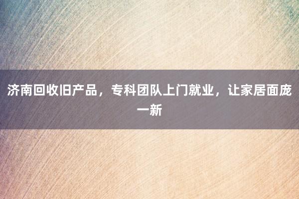 济南回收旧产品，专科团队上门就业，让家居面庞一新
