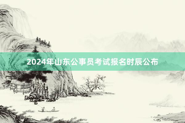 2024年山东公事员考试报名时辰公布