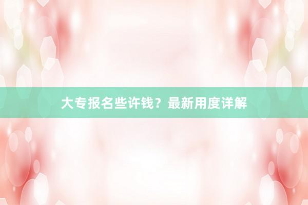 大专报名些许钱？最新用度详解