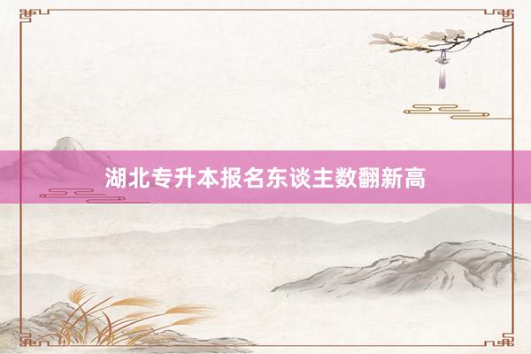 湖北专升本报名东谈主数翻新高