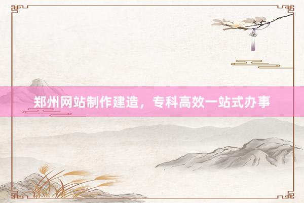 郑州网站制作建造，专科高效一站式办事