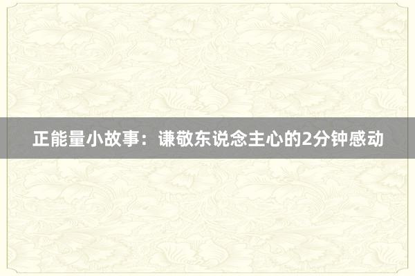 正能量小故事：谦敬东说念主心的2分钟感动