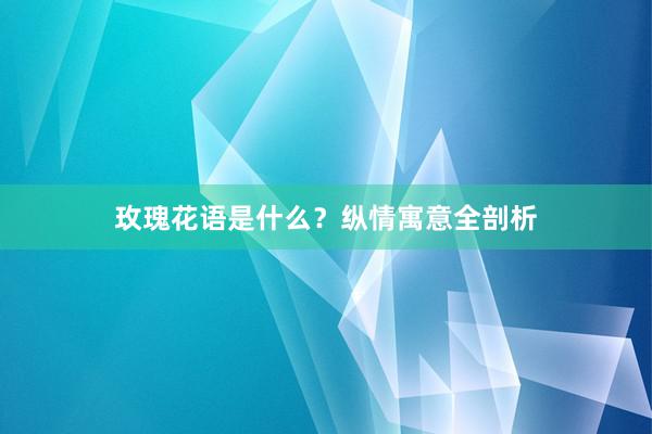 玫瑰花语是什么？纵情寓意全剖析