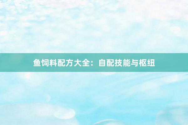 鱼饲料配方大全：自配技能与枢纽
