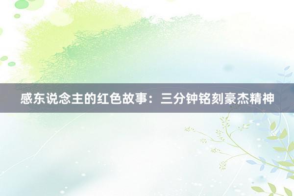 感东说念主的红色故事:三分钟铭刻豪杰精神