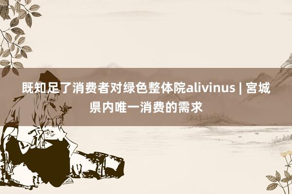 既知足了消费者对绿色整体院alivinus | 宮城県内唯一消费的需求