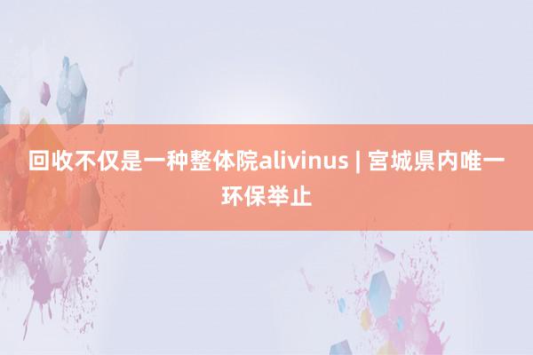 回收不仅是一种整体院alivinus | 宮城県内唯一环保举止